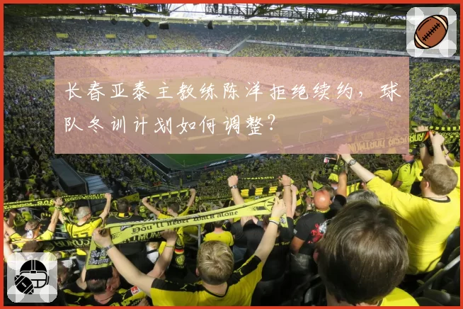 长春亚泰主教练陈洋拒绝续约,球队冬训计划如何调整?