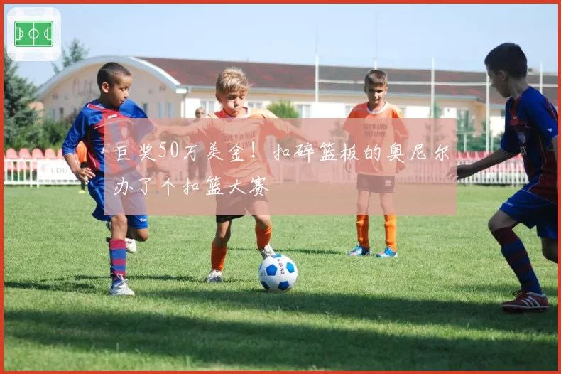 巨奖50万美金！扣碎篮板的奥尼尔办了个扣篮大赛