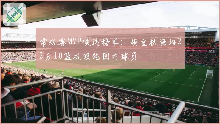 常规赛MVP候选榜单：胡金秋场均22分10篮板领跑国内球员