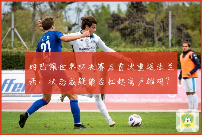 姆巴佩世界杯决赛后首次重返法兰西，状态成疑能否扛起高卢雄鸡？