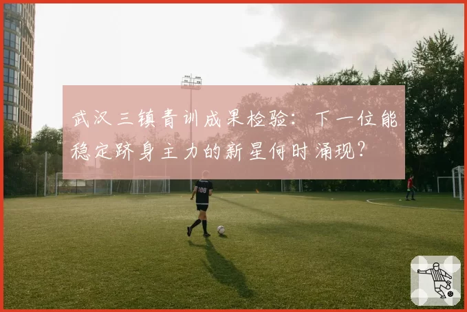 武汉三镇青训成果检验：下一位能稳定跻身主力的新星何时涌现？