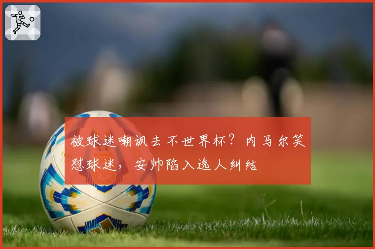 被球迷嘲讽去不世界杯？内马尔笑怼球迷，安帅陷入选人纠结