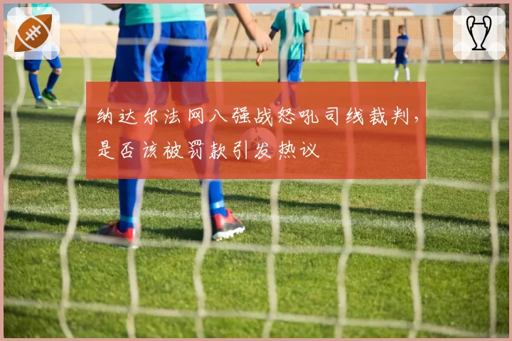 纳达尔法网八强战怒吼司线裁判，是否该被罚款引发热议