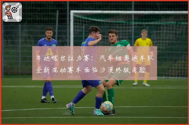 年达喀尔拉力赛：汽车组奥迪车队全新混动赛车面临沙漠终极考验