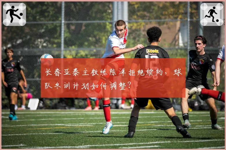 长春亚泰主教练陈洋拒绝续约,球队冬训计划如何调整?