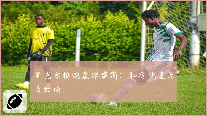 里克尔梅炮轰佩雷斯:私有化皇马是红线