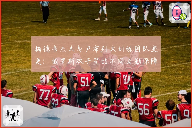 梅德韦杰夫与卢布列夫训练团队变更：俄罗斯双子星的不同后勤保障体系