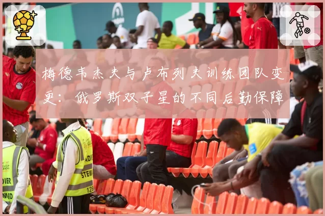 梅德韦杰夫与卢布列夫训练团队变更：俄罗斯双子星的不同后勤保障体系