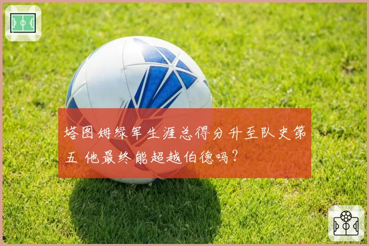 塔图姆绿军生涯总得分升至队史第五 他最终能超越伯德吗？