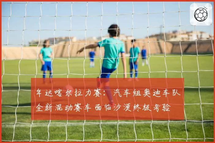 年达喀尔拉力赛：汽车组奥迪车队全新混动赛车面临沙漠终极考验