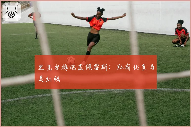 里克尔梅炮轰佩雷斯:私有化皇马是红线