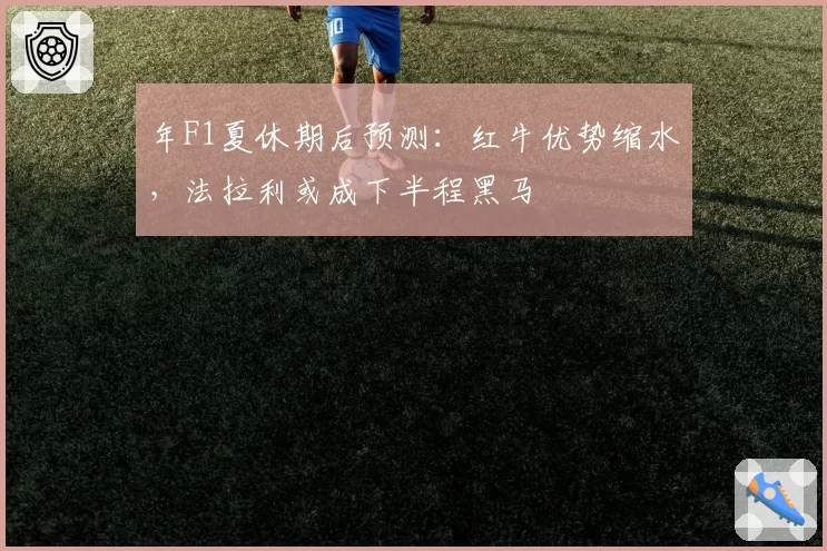 年F1夏休期后预测：红牛优势缩水，法拉利或成下半程黑马