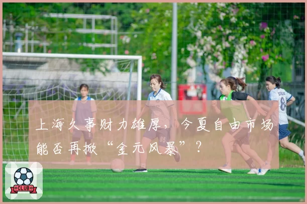 上海久事财力雄厚，今夏自由市场能否再掀“金元风暴”？