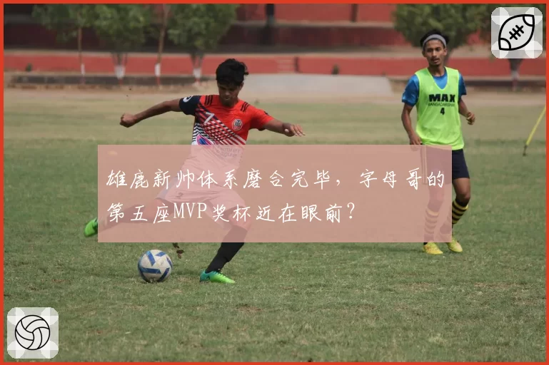 雄鹿新帅体系磨合完毕，字母哥的第五座MVP奖杯近在眼前？