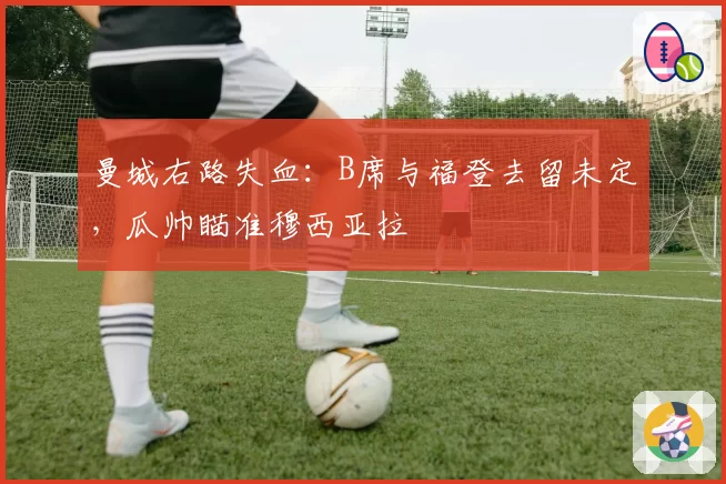 曼城右路失血:B席与福登去留未定,瓜帅瞄准穆西亚拉