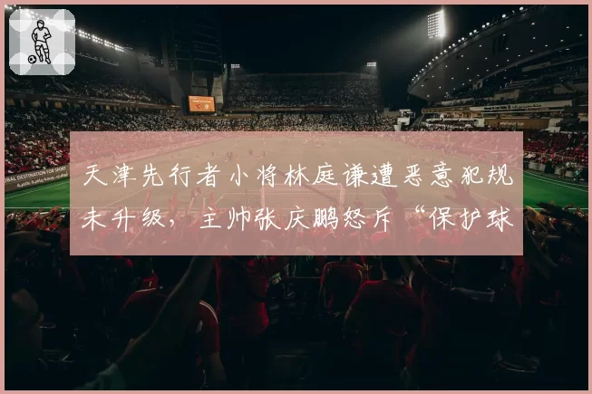 天津先行者小将林庭谦遭恶意犯规未升级，主帅张庆鹏怒斥“保护球员何在”