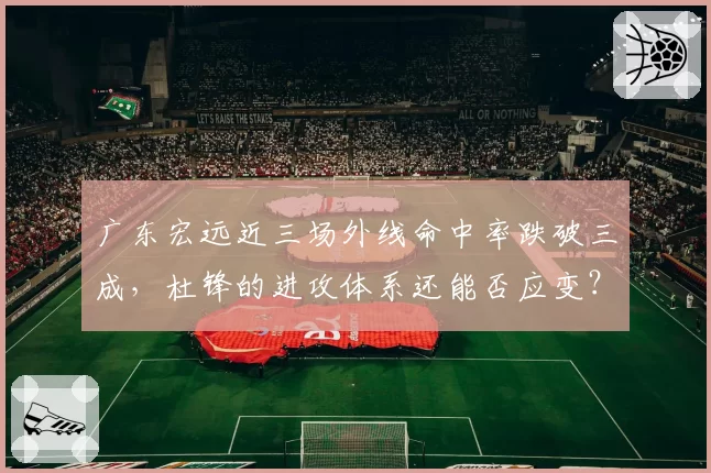广东宏远近三场外线命中率跌破三成,杜锋的进攻体系还能否应变?