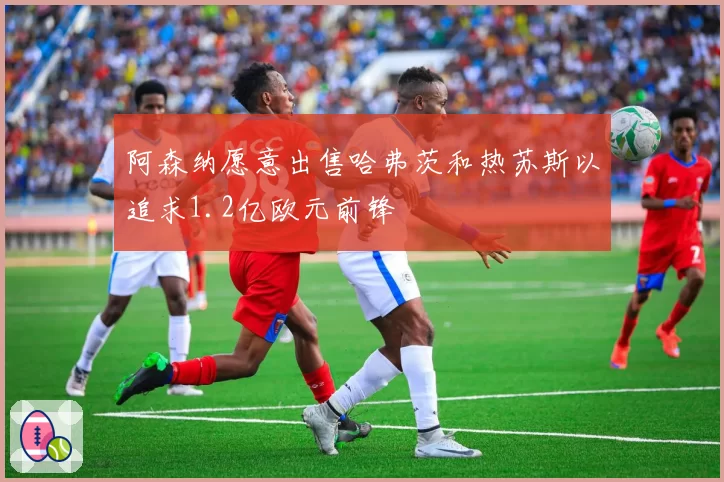 阿森纳愿意出售哈弗茨和热苏斯以追求1.2亿欧元前锋