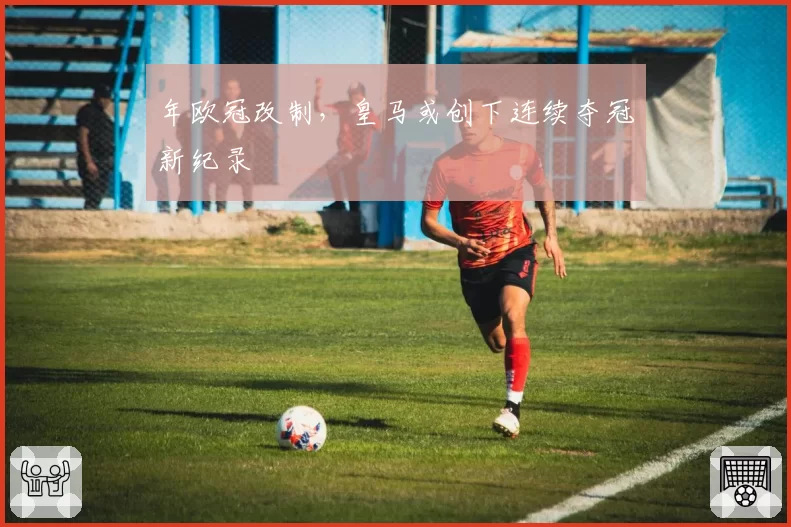 年欧冠改制,皇马或创下连续夺冠新纪录
