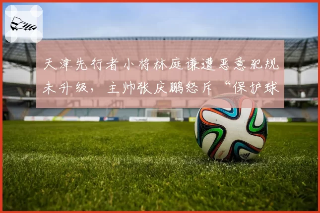 天津先行者小将林庭谦遭恶意犯规未升级，主帅张庆鹏怒斥“保护球员何在”