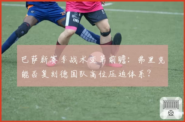 巴萨新赛季战术变革前瞻:弗里克能否复刻德国队高位压迫体系?