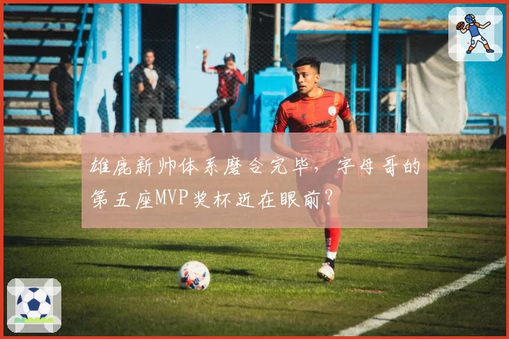 雄鹿新帅体系磨合完毕，字母哥的第五座MVP奖杯近在眼前？