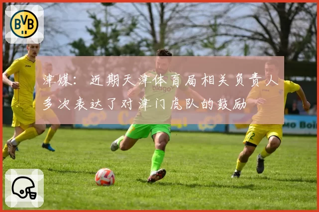津媒:近期天津体育局相关负责人多次表达了对津门虎队的鼓励