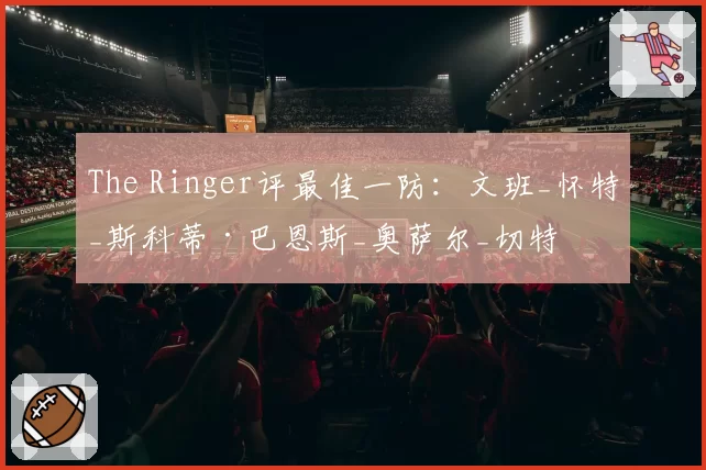 The Ringer评最佳一防:文班_怀特_斯科蒂·巴恩斯_奥萨尔_切特