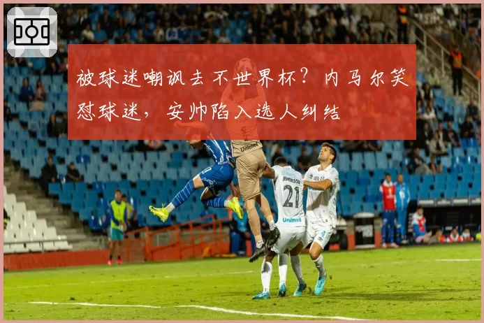 被球迷嘲讽去不世界杯?内马尔笑怼球迷,安帅陷入选人纠结