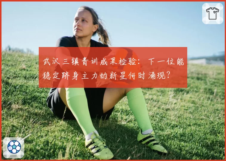 武汉三镇青训成果检验：下一位能稳定跻身主力的新星何时涌现？