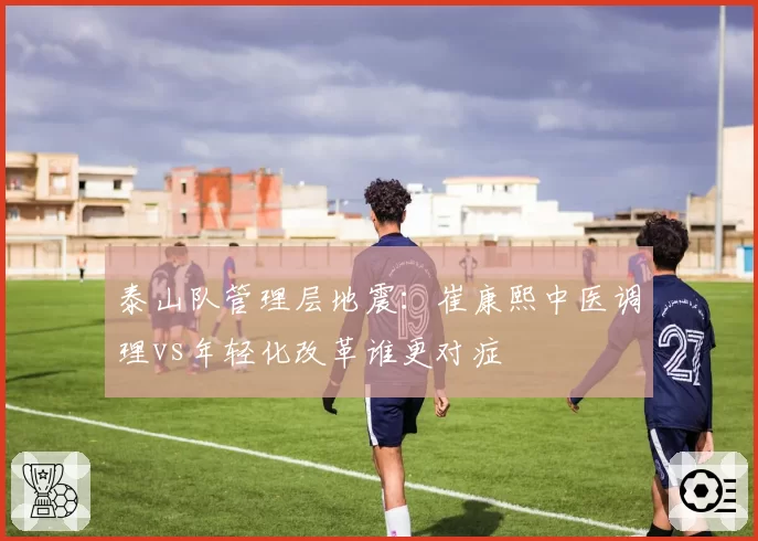 泰山队管理层地震:崔康熙中医调理vs年轻化改革谁更对症