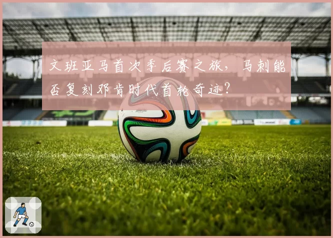 文班亚马首次季后赛之旅，马刺能否复刻邓肯时代首轮奇迹？
