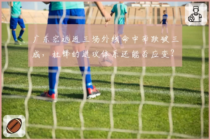 广东宏远近三场外线命中率跌破三成,杜锋的进攻体系还能否应变?
