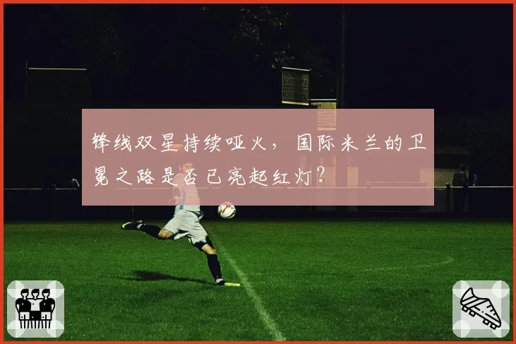 锋线双星持续哑火，国际米兰的卫冕之路是否已亮起红灯？